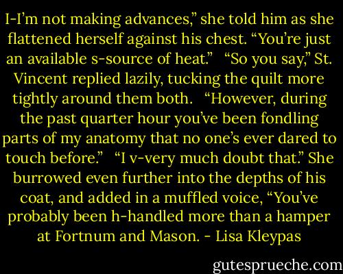 I-I’m not making advances,” she told him as she flattened herself against his chest. “You’re just an available s-source of heat.” <br /><br />“So you say,” St. Vincent replied lazily, tucking the quilt more tightly around them both. <br /><br />“However, during the past quarter hour you’ve been fondling parts of my anatomy that no one’s ever dared to touch before.” <br /><br />“I v-very much doubt that.” She burrowed even further into the depths of his coat, and added in a muffled voice, “You’ve probably been h-handled more than a hamper at Fortnum and Mason. - Lisa Kleypas