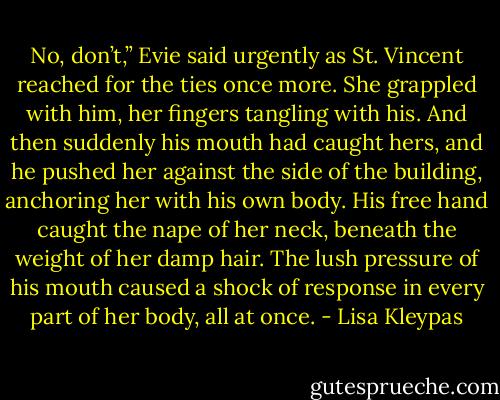 No, don’t,” Evie said urgently as St. Vincent reached for the ties once more. She grappled with him, her fingers tangling with his. And then suddenly his mouth had caught hers, and he pushed her against the side of the building, anchoring her with his own body. His free hand caught the nape of her neck, beneath the weight of her damp hair. The lush pressure of his mouth caused a shock of response in every part of her body, all at once. - Lisa Kleypas