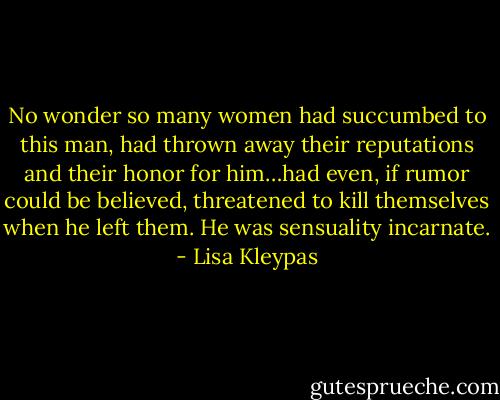No wonder so many women had succumbed to this man, had thrown away their reputations and their honor for him…had even, if rumor could be believed, threatened to kill themselves when he left them. He was sensuality incarnate. - Lisa Kleypas