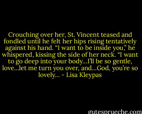 Crouching over her, St. Vincent teased and fondled until he felt her hips rising tentatively against his hand. “I want to be inside you,” he whispered, kissing the side of her neck. “I want to go deep into your body…I’ll be so gentle, love…let me turn you over, and…God, you’re so lovely… - Lisa Kleypas