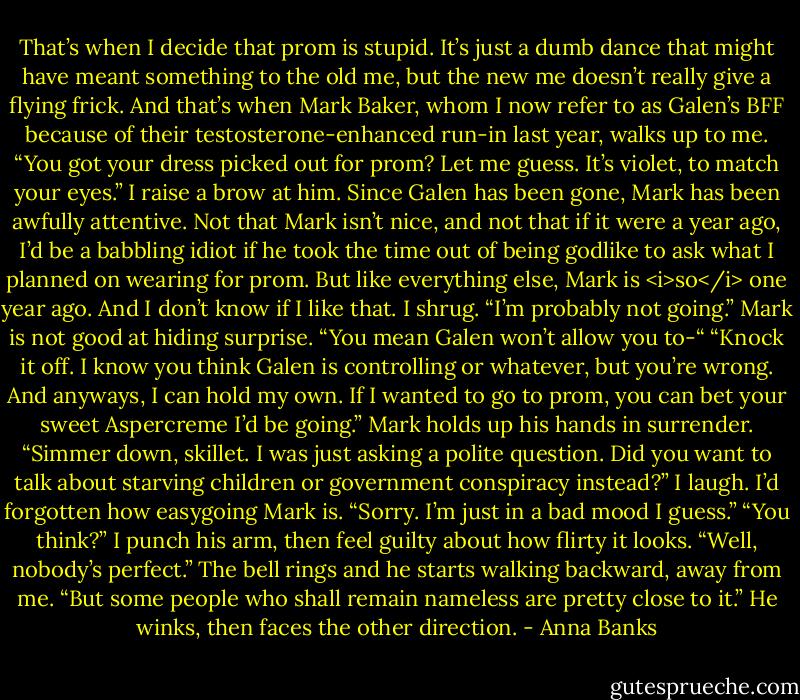 That’s when I decide that prom is stupid. It’s just a dumb dance that might have meant something to the old me, but the new me doesn’t really give a flying frick.<br />And that’s when Mark Baker, whom I now refer to as Galen’s BFF because of their testosterone-enhanced run-in last year, walks up to me. “You got your dress picked out for prom? Let me guess. It’s violet, to match your eyes.”<br />I raise a brow at him. Since Galen has been gone, Mark has been awfully attentive. Not that Mark isn’t nice, and not that if it were a year ago, I’d be a babbling idiot if he took the time out of being godlike to ask what I planned on wearing for prom. But like everything else, Mark is <i>so</i> one year ago.<br />And I don’t know if I like that.<br />I shrug. “I’m probably not going.”<br />Mark is not good at hiding surprise. “You mean Galen won’t allow you to-“<br />“Knock it off. I know you think Galen is controlling or whatever, but you’re wrong. And anyways, I can hold my own. If I wanted to go to prom, you can bet your sweet Aspercreme I’d be going.”<br />Mark holds up his hands in surrender. “Simmer down, skillet. I was just asking a polite question. Did you want to talk about starving children or government conspiracy instead?”<br />I laugh. I’d forgotten how easygoing Mark is. “Sorry. I’m just in a bad mood I guess.”<br />“You think?”<br />I punch his arm, then feel guilty about how flirty it looks. “Well, nobody’s perfect.”<br />The bell rings and he starts walking backward, away from me. “But some people who shall remain nameless are pretty close to it.” He winks, then faces the other direction. - Anna Banks