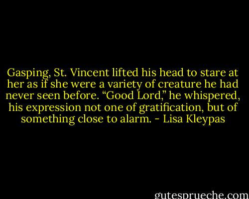 Gasping, St. Vincent lifted his head to stare at her as if she were a variety of creature he had never seen before. “Good Lord,” he whispered, his expression not one of gratification, but of something close to alarm. - Lisa Kleypas