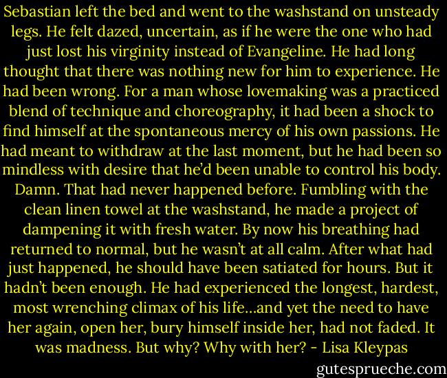 Sebastian left the bed and went to the washstand on unsteady legs. He felt dazed, uncertain, as if he were the one who had just lost his virginity instead of Evangeline. He had long thought that there was nothing new for him to experience. He had been wrong. For a man whose lovemaking was a practiced blend of technique and choreography, it had been a shock to find himself at the spontaneous mercy of his own passions. He had meant to withdraw at the last moment, but he had been so mindless with desire that he’d been unable to control his body. Damn. That had never happened before. Fumbling with the clean linen towel at the washstand, he made a project of dampening it with fresh water. By now his breathing had returned to normal, but he wasn’t at all calm. After what had just happened, he should have been satiated for hours. But it hadn’t been enough. He had experienced the longest, hardest, most wrenching climax of his life…and yet the need to have her again, open her, bury himself inside her, had not faded. It was madness. But why? Why with her? - Lisa Kleypas