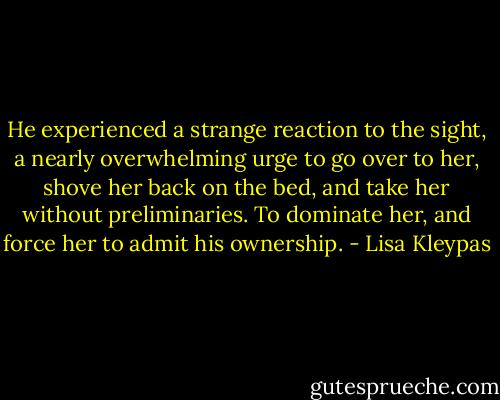 He experienced a strange reaction to the sight, a nearly overwhelming urge to go over to her, shove her back on the bed, and take her without preliminaries. To dominate her, and force her to admit his ownership. - Lisa Kleypas
