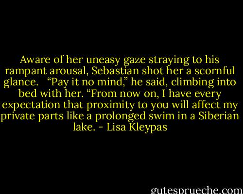 Aware of her uneasy gaze straying to his rampant arousal, Sebastian shot her a scornful glance. <br /><br />“Pay it no mind,” he said, climbing into bed with her. “From now on, I have every expectation that proximity to you will affect my private parts like a prolonged swim in a Siberian lake. - Lisa Kleypas
