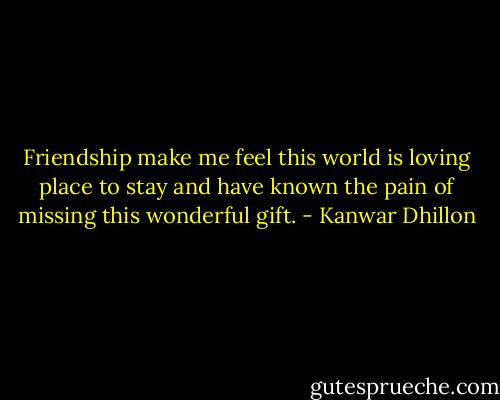 Friendship make me feel this world is loving place to stay and have known the pain of missing this wonderful gift. - Kanwar Dhillon