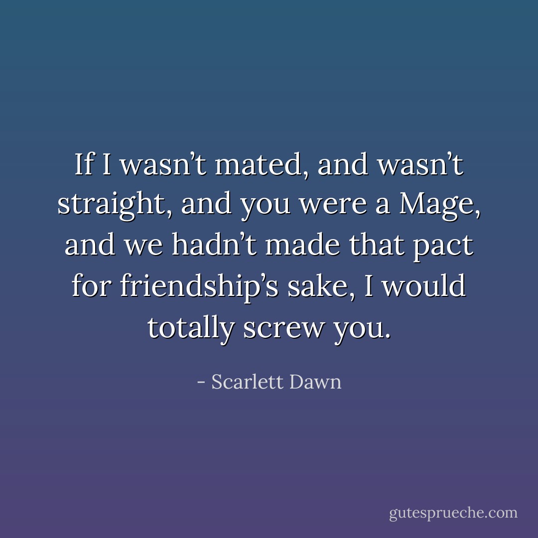 If I wasn’t mated, and wasn’t straight, and you were a Mage, and we hadn’t made that pact for friendship’s sake, I would totally screw you. - Scarlett Dawn