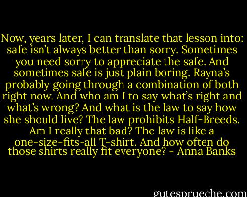 Now, years later, I can translate that lesson into: safe isn’t always better than sorry. Sometimes you need sorry to appreciate the safe. And sometimes safe is just plain boring. Rayna’s probably going through a combination of both right now. And who am I to say what’s right and what’s wrong?<br />And what is the law to say how she should live?<br />The law prohibits Half-Breeds. Am I really that bad? The law is like a one-size-fits-all T-shirt. And how often do those shirts really fit everyone? - Anna Banks