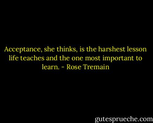 Acceptance, she thinks, is the harshest lesson life teaches and the one most important to learn. - Rose Tremain