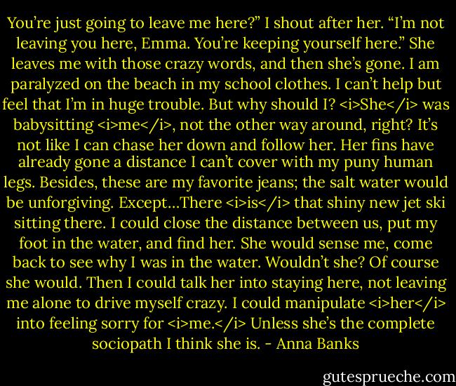 You’re just going to leave me here?” I shout after her.<br />“I’m not leaving you here, Emma. You’re keeping yourself here.” She leaves me with those crazy words, and then she’s gone.<br />I am paralyzed on the beach in my school clothes. I can’t help but feel that I’m in huge trouble. But why should I? <i>She</i> was babysitting <i>me</i>, not the other way around, right? It’s not like I can chase her down and follow her. Her fins have already gone a distance I can’t cover with my puny human legs. Besides, these are my favorite jeans; the salt water would be unforgiving.<br />Except…There <i>is</i> that shiny new jet ski sitting there. I could close the distance between us, put my foot in the water, and find her. She would sense me, come back to see why I was in the water. Wouldn’t she? Of course she would. Then I could talk her into staying here, not leaving me alone to drive myself crazy. I could manipulate <i>her</i> into feeling sorry for <i>me.</i><br />Unless she’s the complete sociopath I think she is. - Anna Banks