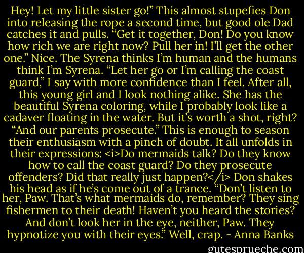 Hey! Let my little sister go!”<br />This almost stupefies Don into releasing the rope a second time, but good ole Dad catches it and pulls. “Get it together, Don! Do you know how rich we are right now? Pull her in! I’ll get the other one.”<br />Nice. The Syrena thinks I’m human and the humans think I’m Syrena. “Let her go or I’m calling the coast guard,” I say with more confidence than I feel. After all, this young girl and I look nothing alike. She has the beautiful Syrena coloring, while I probably look like a cadaver floating in the water. But it’s worth a shot, right? “And our parents prosecute.”<br />This is enough to season their enthusiasm with a pinch of doubt. It all unfolds in their expressions: <i>Do mermaids talk? Do they know how to call the coast guard? Do they prosecute offenders? Did that really just happen?</i><br />Don shakes his head as if he’s come out of a trance. “Don’t listen to her, Paw. That’s what mermaids do, remember? They sing fishermen to their death! Haven’t you heard the stories? And don’t look her in the eye, neither, Paw. They hypnotize you with their eyes.”<br />Well, crap. - Anna Banks