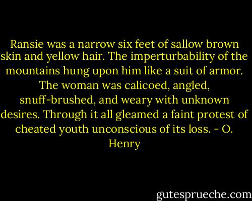 Ransie was a narrow six feet of sallow brown skin and yellow hair. The imperturbability of the mountains hung upon him like a suit of armor. The woman was calicoed, angled, snuff-brushed, and weary with unknown desires. Through it all gleamed a faint protest of cheated youth unconscious of its loss. - O. Henry