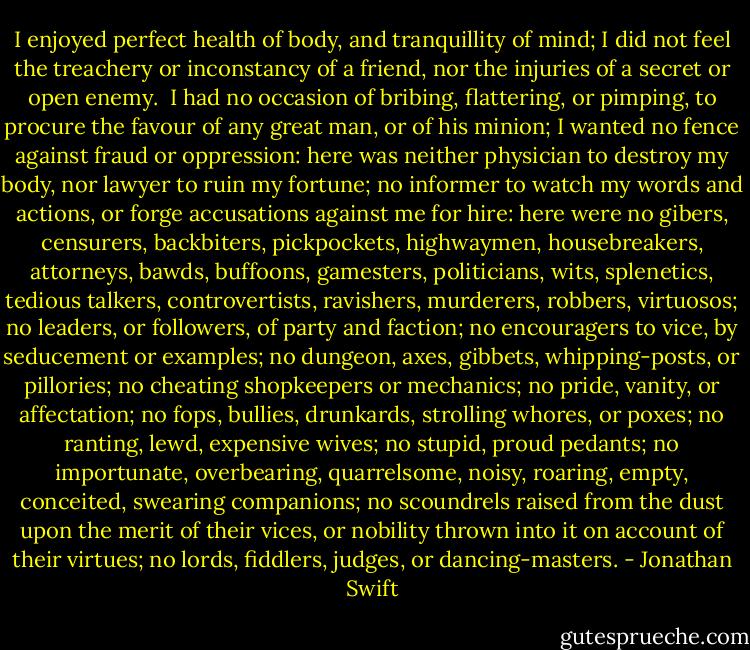 I enjoyed perfect health of body, and tranquillity of mind; I did not feel the treachery or inconstancy of a friend, nor the injuries of a secret or open enemy.  I had no occasion of bribing, flattering, or pimping, to procure the favour of any great man, or of his minion; I wanted no fence against fraud or oppression: here was neither physician to destroy my body, nor lawyer to ruin my fortune; no informer to watch my words and actions, or forge accusations against me for hire: here were no gibers, censurers, backbiters, pickpockets, highwaymen, housebreakers, attorneys, bawds, buffoons, gamesters, politicians, wits, splenetics, tedious talkers, controvertists, ravishers, murderers, robbers, virtuosos; no leaders, or followers, of party and faction; no encouragers to vice, by seducement or examples; no dungeon, axes, gibbets, whipping-posts, or pillories; no cheating shopkeepers or mechanics; no pride, vanity, or affectation; no fops, bullies, drunkards, strolling whores, or poxes; no ranting, lewd, expensive wives; no stupid, proud pedants; no importunate, overbearing, quarrelsome, noisy, roaring, empty, conceited, swearing companions; no scoundrels raised from the dust upon the merit of their vices, or nobility thrown into it on account of their virtues; no lords, fiddlers, judges, or dancing-masters. - Jonathan Swift