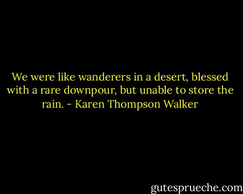 We were like wanderers in a desert, blessed with a rare downpour, but unable to store the rain. - Karen Thompson Walker