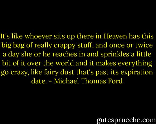 It's like whoever sits up there in Heaven has this big bag of really crappy stuff, and once or twice a day she or he reaches in and sprinkles a little bit of it over the world and it makes everything go crazy, like fairy dust that's past its expiration date. - Michael Thomas Ford