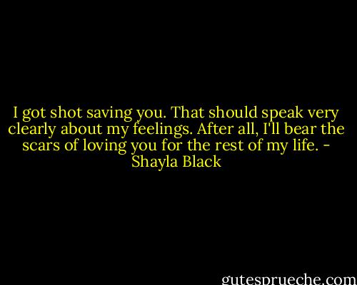 I got shot saving you. That should speak very clearly about my feelings. After all, I'll bear the scars of loving you for the rest of my life. - Shayla Black