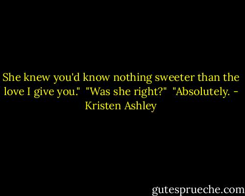 She knew you'd know nothing sweeter than the love I give you."<br /><br />"Was she right?"<br /><br />"Absolutely. - Kristen Ashley