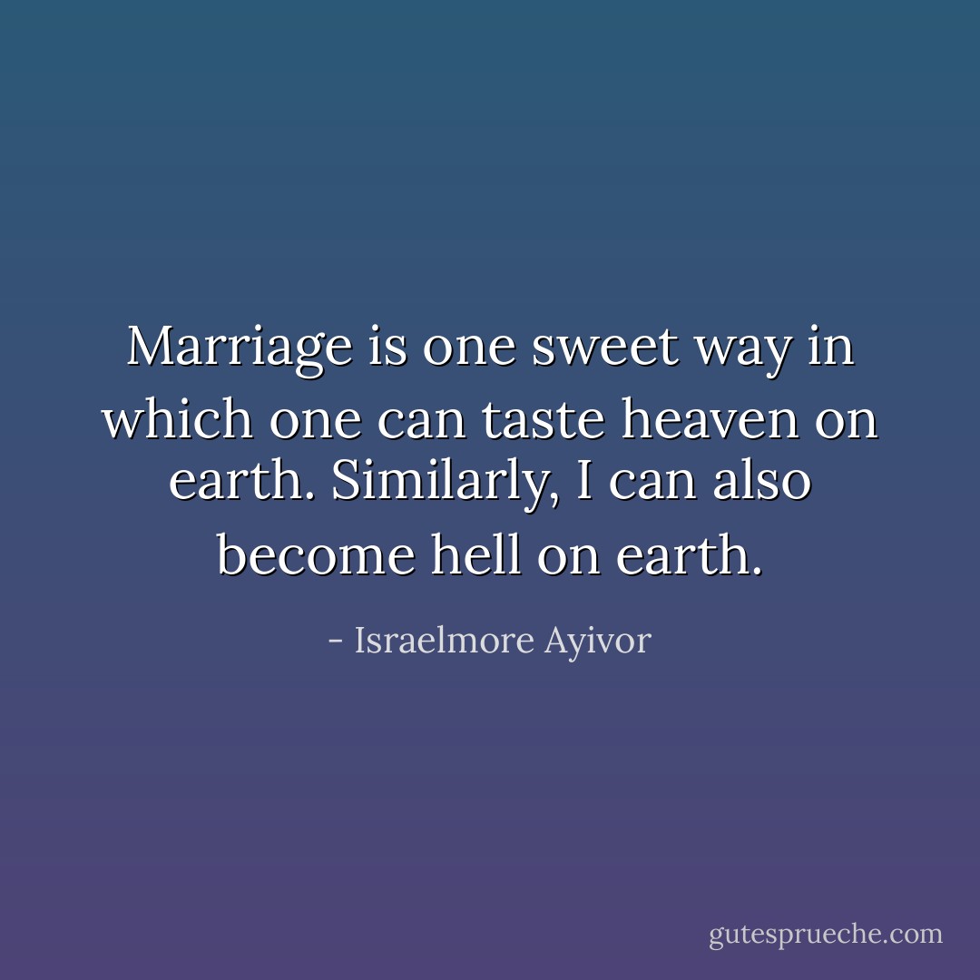 Marriage is one sweet way in which one can taste heaven on earth. Similarly, I can also become hell on earth. - Israelmore Ayivor