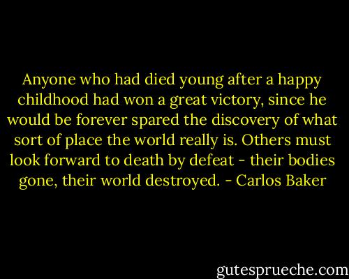 Anyone who had died young after a happy childhood had won a great victory, since he would be forever spared the discovery of what sort of place the world really is. Others must look forward to death by defeat - their bodies gone, their world destroyed. - Carlos Baker