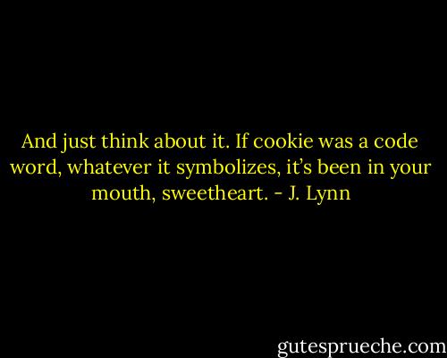 And just think about it. If cookie was a code word, whatever it symbolizes, it’s been in your mouth, sweetheart. - J. Lynn