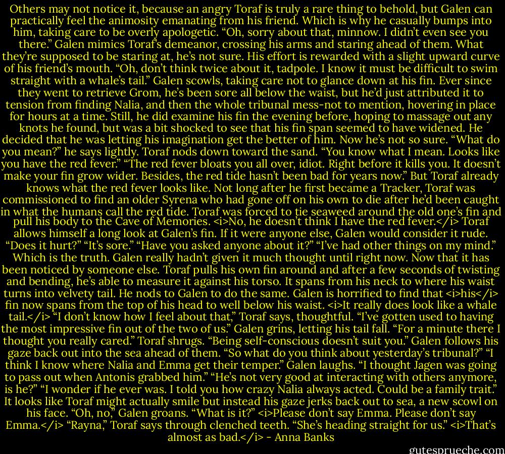 Others may not notice it, because an angry Toraf is truly a rare thing to behold, but Galen can practically feel the animosity emanating from his friend. Which is why he casually bumps into him, taking care to be overly apologetic.<br />“Oh, sorry about that, minnow. I didn’t even see you there.” Galen mimics Toraf’s demeanor, crossing his arms and staring ahead of them. What they’re supposed to be staring at, he’s not sure.<br />His effort is rewarded with a slight upward curve of his friend’s mouth. “Oh, don’t think twice about it, tadpole. I know it must be difficult to swim straight with a whale’s tail.”<br />Galen scowls, taking care not to glance down at his fin. Ever since they went to retrieve Grom, he’s been sore all below the waist, but he’d just attributed it to tension from finding Nalia, and then the whole tribunal mess-not to mention, hovering in place for hours at a time. Still, he did examine his fin the evening before, hoping to massage out any knots he found, but was a bit shocked to see that his fin span seemed to have widened. He decided that he was letting his imagination get the better of him. Now he’s not so sure. “What do you mean?” he says lightly.<br />Toraf nods down toward the sand. “You know what I mean. Looks like you have the red fever.”<br />“The red fever bloats you all over, idiot. Right before it kills you. It doesn’t make your fin grow wider. Besides, the red tide hasn’t been bad for years now.” But Toraf already knows what the red fever looks like. Not long after he first became a Tracker, Toraf was commissioned to find an older Syrena who had gone off on his own to die after he’d been caught in what the humans call the red tide. Toraf was forced to tie seaweed around the old one’s fin and pull his body to the Cave of Memories.<br /><i>No, he doesn’t think I have the red fever.</i><br />Toraf allows himself a long look at Galen’s fin. If it were anyone else, Galen would consider it rude. “Does it hurt?”<br />“It’s sore.”<br />“Have you asked anyone about it?”<br />“I’ve had other things on my mind.” Which is the truth. Galen really hadn’t given it much thought until right now. Now that it has been noticed by someone else.<br />Toraf pulls his own fin around and after a few seconds of twisting and bending, he’s able to measure it against his torso. It spans from his neck to where his waist turns into velvety tail. He nods to Galen to do the same. Galen is horrified to find that <i>his</i> fin now spans from the top of his head to well below his waist. <i>It really does look like a whale tail.</i><br />“I don’t know how I feel about that,” Toraf says, thoughtful. “I’ve gotten used to having the most impressive fin out of the two of us.”<br />Galen grins, letting his tail fall. “For a minute there I thought you really cared.”<br />Toraf shrugs. “Being self-conscious doesn’t suit you.”<br />Galen follows his gaze back out into the sea ahead of them. “So what do you think about yesterday’s tribunal?”<br />“I think I know where Nalia and Emma get their temper.”<br />Galen laughs. “I thought Jagen was going to pass out when Antonis grabbed him.”<br />“He’s not very good at interacting with others anymore, is he?”<br />“I wonder if he ever was. I told you how crazy Nalia always acted. Could be a family trait.”<br />It looks like Toraf might actually smile but instead his gaze jerks back out to sea, a new scowl on his face.<br />“Oh, no,” Galen groans. “What is it?” <i>Please don’t say Emma. Please don’t say Emma.</i><br />“Rayna,” Toraf says through clenched teeth. “She’s heading straight for us.”<br /><i>That’s almost as bad.</i> - Anna Banks