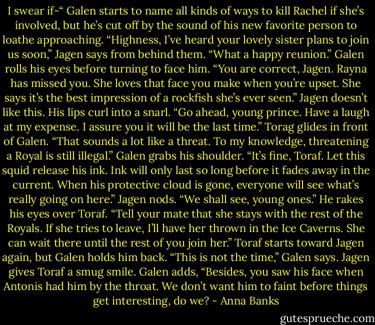 I swear if-“ Galen starts to name all kinds of ways to kill Rachel if she’s involved, but he’s cut off by the sound of his new favorite person to loathe approaching.<br />“Highness, I’ve heard your lovely sister plans to join us soon,” Jagen says from behind them. “What a happy reunion.”<br />Galen rolls his eyes before turning to face him. “You are correct, Jagen. Rayna has missed you. She loves that face you make when you’re upset. She says it’s the best impression of a rockfish she’s ever seen.”<br />Jagen doesn’t like this. His lips curl into a snarl. “Go ahead, young prince. Have a laugh at my expense. I assure you it will be the last time.”<br />Torag glides in front of Galen. “That sounds a lot like a threat. To my knowledge, threatening a Royal is still illegal.”<br />Galen grabs his shoulder. “It’s fine, Toraf. Let this squid release his ink. Ink will only last so long before it fades away in the current. When his protective cloud is gone, everyone will see what’s really going on here.”<br />Jagen nods. “We shall see, young ones.” He rakes his eyes over Toraf. “Tell your mate that she stays with the rest of the Royals. If she tries to leave, I’ll have her thrown in the Ice Caverns. She can wait there until the rest of you join her.”<br />Toraf starts toward Jagen again, but Galen holds him back. “This is not the time,” Galen says. Jagen gives Toraf a smug smile. Galen adds, “Besides, you saw his face when Antonis had him by the throat. We don’t want him to faint before things get interesting, do we? - Anna Banks