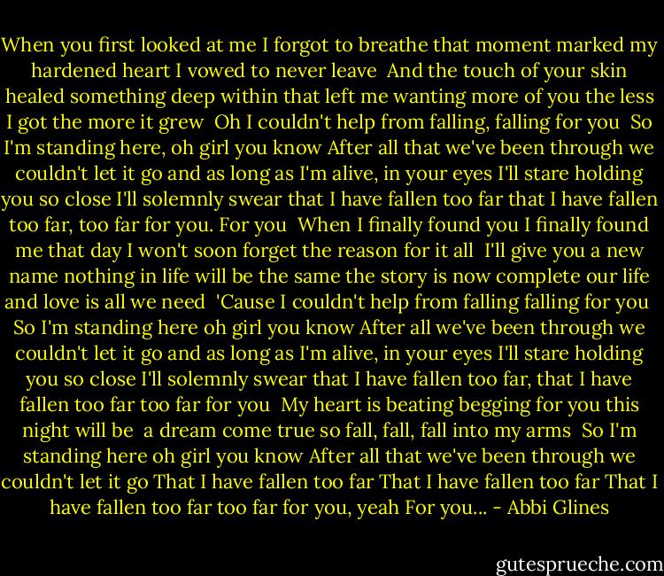 When you first looked at me<br />I forgot to breathe<br />that moment marked my hardened heart<br />I vowed to never leave<br /><br />And the touch of your skin<br />healed something deep within<br />that left me wanting more of you<br />the less I got the more it grew<br /><br />Oh I couldn't help from falling, falling for you<br /><br />So I'm standing here, oh girl you know<br />After all that we've been through we couldn't let it go<br />and as long as I'm alive, in your eyes I'll stare<br />holding you so close I'll solemnly swear<br />that I have fallen too far<br />that I have fallen too far, too far for you.<br />For you<br /><br />When I finally found you<br />I finally found me<br />that day I won't soon forget<br />the reason for it all<br /><br />I'll give you a new name<br />nothing in life will be the same<br />the story is now complete<br />our life and love is all we need<br /><br />'Cause I couldn't help from falling<br />falling for you<br /><br />So I'm standing here oh girl you know<br />After all we've been through we couldn't let it go<br />and as long as I'm alive, in your eyes I'll stare<br />holding you so close I'll solemnly swear<br />that I have fallen too far, that I have fallen too far<br />too far for you<br /><br />My heart is beating<br />begging for you<br />this night will be <br />a dream come true<br />so fall, fall, fall into my arms<br /><br />So I'm standing here oh girl you know<br />After all that we've been through we couldn't let it go<br />That I have fallen too far<br />That I have fallen too far<br />That I have fallen too far<br />too far for you, yeah<br />For you... - Abbi Glines