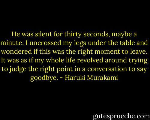He was silent for thirty seconds, maybe a minute. I uncrossed my legs under the table and wondered if this was the right moment to leave. It was as if my whole life revolved around trying to judge the right point in a conversation to say goodbye. - Haruki Murakami
