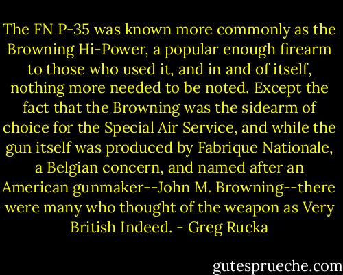 The FN P-35 was known more commonly as the Browning Hi-Power, a popular enough firearm to those who used it, and in and of itself, nothing more needed to be noted. Except the fact that the Browning was the sidearm of choice for the Special Air Service, and while the gun itself was produced by Fabrique Nationale, a Belgian concern, and named after an American gunmaker--John M. Browning--there were many who thought of the weapon as Very British Indeed. - Greg Rucka