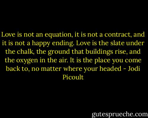 Love is not an equation, it is not a contract, and it is not a happy ending. Love is the slate under the chalk, the ground that buildings rise, and the oxygen in the air. It is the place you come back to, no matter where your headed - Jodi Picoult