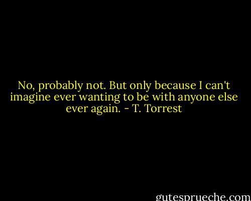 No, probably not. But only because I can't imagine ever wanting to be with anyone else ever again. - T. Torrest
