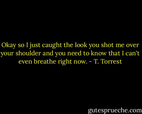 Okay so I just caught the look you shot me over your shoulder and you need to know that I can't even breathe right now. - T. Torrest
