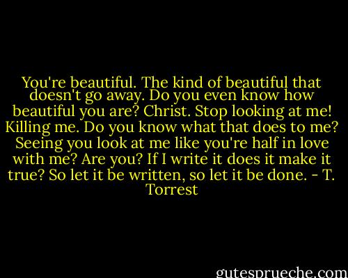 You're beautiful. The kind of beautiful that doesn't go away. Do you even know how beautiful you are? Christ. Stop looking at me! Killing me. Do you know what that does to me? Seeing you look at me like you're half in love with me? Are you? If I write it does it make it true? So let it be written, so let it be done. - T. Torrest