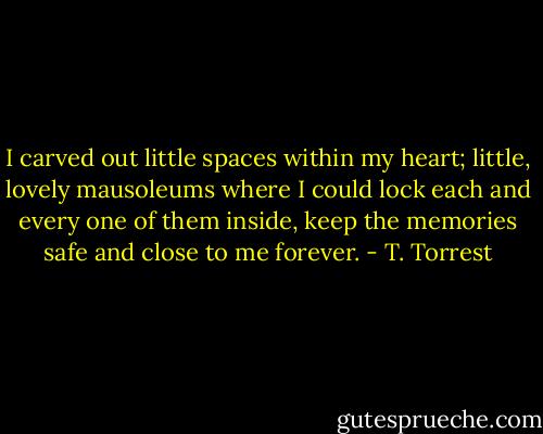 I carved out little spaces within my heart; little, lovely mausoleums where I could lock each and every one of them inside, keep the memories safe and close to me forever. - T. Torrest