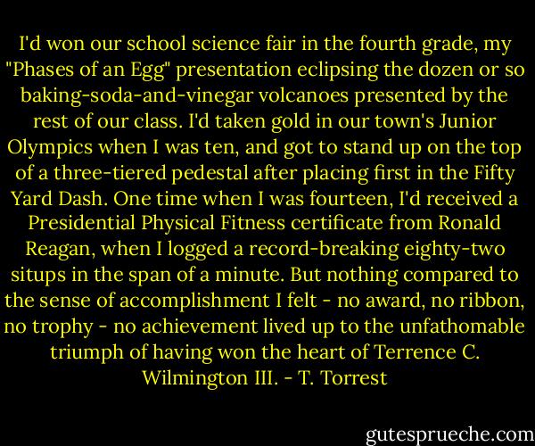 I'd won our school science fair in the fourth grade, my "Phases of an Egg" presentation eclipsing the dozen or so baking-soda-and-vinegar volcanoes presented by the rest of our class. I'd taken gold in our town's Junior Olympics when I was ten, and got to stand up on the top of a three-tiered pedestal after placing first in the Fifty Yard Dash. One time when I was fourteen, I'd received a Presidential Physical Fitness certificate from Ronald Reagan, when I logged a record-breaking eighty-two situps in the span of a minute. But nothing compared to the sense of accomplishment I felt - no award, no ribbon, no trophy - no achievement lived up to the unfathomable triumph of having won the heart of Terrence C. Wilmington III. - T. Torrest