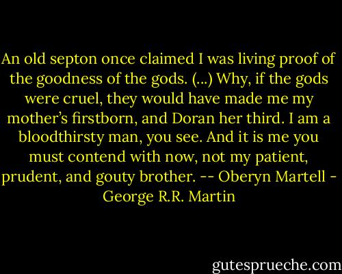 An old septon once claimed I was living proof of the goodness of the gods. (...) Why, if the gods were cruel, they would have made me my mother’s firstborn, and Doran her third. I am a bloodthirsty man, you see. And it is me you must contend with now, not my patient, prudent, and gouty brother. -- Oberyn Martell - George R.R. Martin