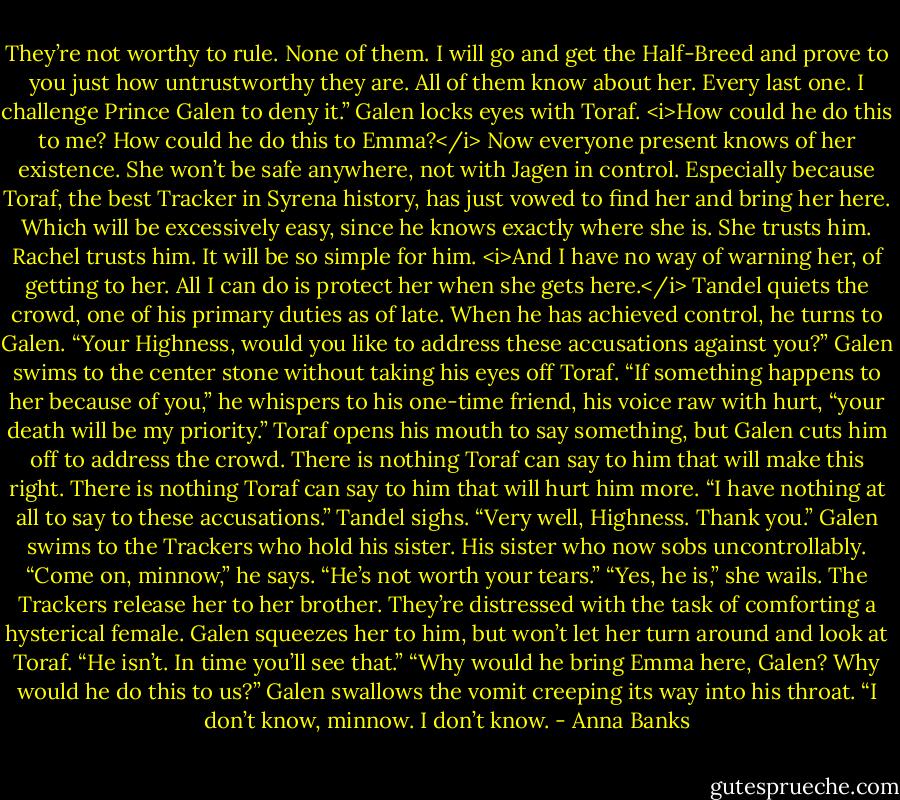 They’re not worthy to rule. None of them. I will go and get the Half-Breed and prove to you just how untrustworthy they are. All of them know about her. Every last one. I challenge Prince Galen to deny it.”<br />Galen locks eyes with Toraf. <i>How could he do this to me? How could he do this to Emma?</i> Now everyone present knows of her existence. She won’t be safe anywhere, not with Jagen in control. Especially because Toraf, the best Tracker in Syrena history, has just vowed to find her and bring her here.<br />Which will be excessively easy, since he knows exactly where she is. She trusts him. Rachel trusts him. It will be so simple for him. <i>And I have no way of warning her, of getting to her. All I can do is protect her when she gets here.</i><br />Tandel quiets the crowd, one of his primary duties as of late. When he has achieved control, he turns to Galen. “Your Highness, would you like to address these accusations against you?”<br />Galen swims to the center stone without taking his eyes off Toraf. “If something happens to her because of you,” he whispers to his one-time friend, his voice raw with hurt, “your death will be my priority.”<br />Toraf opens his mouth to say something, but Galen cuts him off to address the crowd. There is nothing Toraf can say to him that will make this right. There is nothing Toraf can say to him that will hurt him more. “I have nothing at all to say to these accusations.”<br />Tandel sighs. “Very well, Highness. Thank you.”<br />Galen swims to the Trackers who hold his sister. His sister who now sobs uncontrollably. “Come on, minnow,” he says. “He’s not worth your tears.”<br />“Yes, he is,” she wails. The Trackers release her to her brother. They’re distressed with the task of comforting a hysterical female.<br />Galen squeezes her to him, but won’t let her turn around and look at Toraf. “He isn’t. In time you’ll see that.”<br />“Why would he bring Emma here, Galen? Why would he do this to us?”<br />Galen swallows the vomit creeping its way into his throat. “I don’t know, minnow. I don’t know. - Anna Banks