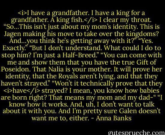 <i>I have a grandfather. I have a king for a grandfather. A king fish.</i><br />I clear my throat. “So…This isn’t just about my mom’s identity. This is Jagen making his move to take over the kingdoms? And…you think he’s getting away with it?”<br />“Yes. Exactly.”<br />“But I don’t understand. What could I do to stop him? I’m just a Half-Breed.”<br />“You can come with me and show them that you have the true Gift of Poseidon. That Nalia is your mother. It will prove her identity, that the Royals aren’t lying, and that they haven’t strayed.”<br />“Won’t it technically prove that they <i>have</i> strayed? I mean, you know how babies are born right? That means my mom and my dad-“<br />“I know how it works. And, uh, I don’t want to talk about it with you. And I’m pretty sure Galen doesn’t want me to, either. - Anna Banks