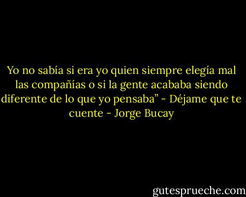 Yo no sabía si era yo quien siempre elegía mal las compañías o si la gente acababa siendo diferente de lo que yo pensaba” - Déjame que te cuente - Jorge Bucay