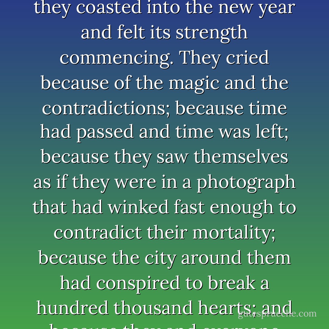 It soon got so cold that the men rushed to close the doors. When they had shut them and the room was again silent, they saw that several women had begun to cry. The women said it was because of the numbing air that had washed over their bare shoulders, but even strangers embraced sadly as they coasted into the new year and felt its strength commencing. They cried because of the magic and the contradictions; because time had passed and time was left; because they saw themselves as if they were in a photograph that had winked fast enough to contradict their mortality; because the city around them had conspired to break a hundred thousand hearts; and because they and everyone else had to float upon this sea of troubles, watertight. Sometimes there were islands, and when they found them they held fast, but never could they hold fast enough not to be moved and once again overwhelmed. - Mark Helprin