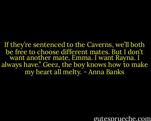 If they’re sentenced to the Caverns, we’ll both be free to choose different mates. But I don’t want another mate, Emma. I want Rayna. I always have.”<br />Geez, the boy knows how to make my heart all melty. - Anna Banks