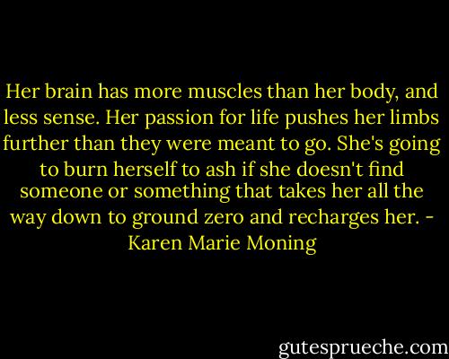 Her brain has more muscles than her body, and less sense. Her passion for life pushes her limbs further than they were meant to go. She's going to burn herself to ash if she doesn't find someone or something that takes her all the way down to ground zero and recharges her. - Karen Marie Moning