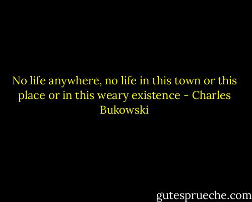 No life anywhere, no life in this town or this place or in this weary existence - Charles Bukowski