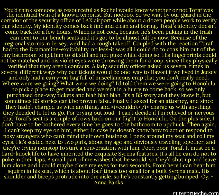 You’d think someone as resourceful as Rachel would know whether or not Toraf was the identical twin of a known terrorist. But nooooo. So we wait by our guard in the corridor of the security office of LAX airport while about a dozen people work to verify our identity.<br />My identity comes back fine and clean and boring.<br />Toraf’s identity doesn’t come back for a few hours. Which is not cool, because he’s been puking in the trash can next to our bench seats and it’s got to be almost full by now. Because of the regional storms in Jersey, we’d had a rough takeoff. Coupled with the reaction Toraf had to the Dramamine-excitability, no less-it was all I could do to coax him out of the tiny bathroom to get him to sit still and not puke while doing so.<br />His fingerprints could not be matched and his violet eyes were throwing them for a loop, since they physically verified that they aren’t contacts. A lady security officer asked us several times in several different ways why our tickets would be one-way to Hawaii if we lived in Jersey and only had a carry-on bag full of miscellaneous crap that you don’t really need. Where were we going? What were we doing?<br />I’d told them we were going to Honolulu to pick a place to get married and weren’t in a hurry to come back, so we only purchased one-way tickets and blah blah blah. It’s a BS story and they know it, but sometimes BS stories can’t be proven false. Finally, I asked for an attorney, and since they hadn’t charged us with anything, and <i>couldn’t</i> charge us with anything, they decided to let us go. For crying out loud. <br />I can’t decide if I’m relieved or nervous that Toraf’s seat is a couple of rows back on our flight to Honolulu. On the plus side, I don’t have to be bothered every time he goes to the bathroom to upchuck. Then again, I can’t keep my eye on him, either, in case he doesn’t know how to act or respond to nosy strangers who can’t mind their own business. I peek around my seat and roll my eyes.<br />He’s seated next to two girls, about my age and obviously traveling together, and they’re trying nonstop to start a conversation with him. Poor, poor Toraf. It must be a hard-knock life to have inherited the exquisite Syrena features. It’s all he can do not to puke in their laps. A small part of me wishes that he would, so they’d shut up and leave him alone and I could maybe close my eyes for two seconds. From here I can hear him squirm in his seat, which is about four times too small for a built Syrena male. His shoulder and biceps protrude into the aisle, so he’s constantly getting bumped. Oy. - Anna Banks