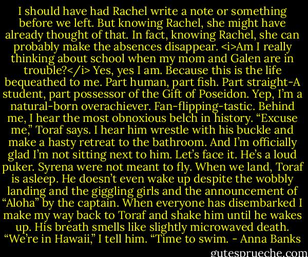 I should have had Rachel write a note or something before we left. But knowing Rachel, she might have already thought of that.<br />In fact, knowing Rachel, she can probably make the absences disappear.<br /><i>Am I really thinking about school when my mom and Galen are in trouble?</i> Yes, yes I am. Because this is the life bequeathed to me. Part human, part fish. Part straight-A student, part possessor of the Gift of Poseidon. Yep, I’m a natural-born overachiever.<br />Fan-flipping-tastic.<br />Behind me, I hear the most obnoxious belch in history. “Excuse me,” Toraf says. I hear him wrestle with his buckle and make a hasty retreat to the bathroom. And I’m officially glad I’m not sitting next to him. Let’s face it. He’s a loud puker.<br />Syrena were not meant to fly.<br />When we land, Toraf is asleep. He doesn’t even wake up despite the wobbly landing and the giggling girls and the announcement of “Aloha” by the captain. When everyone has disembarked I make my way back to Toraf and shake him until he wakes up. His breath smells like slightly microwaved death.<br />“We’re in Hawaii,” I tell him. “Time to swim. - Anna Banks