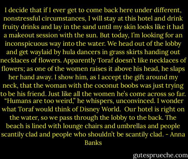 I decide that if I ever get to come back here under different, nonstressful circumstances, I will stay at this hotel and drink fruity drinks and lay in the sand until my skin looks like it had a makeout session with the sun. But today, I’m looking for an inconspicuous way into the water.<br />We head out of the lobby and get waylaid by hula dancers in grass skirts handing out necklaces of flowers. Apparently Toraf doesn’t like necklaces of flowers; as one of the women raises it above his head, he slaps her hand away. I show him, as I accept the gift around my neck, that the woman with the coconut boobs was just trying to be his friend. Just like all the women he’s come across so far. <br />“Humans are too weird,” he whispers, unconvinced. I wonder what Toraf would think of Disney World. <br />Our hotel is right on the water, so we pass through the lobby to the back. The beach is lined with lounge chairs and umbrellas and people scantily clad and people who shouldn’t be scantily clad. - Anna Banks
