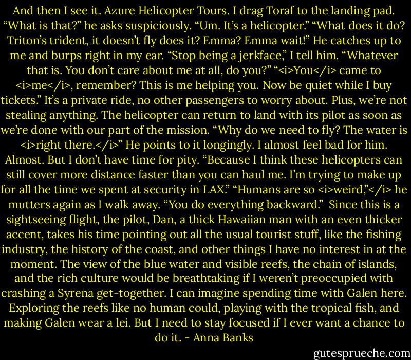 And then I see it. Azure Helicopter Tours.<br />I drag Toraf to the landing pad. “What is that?” he asks suspiciously.<br />“Um. It’s a helicopter.”<br />“What does it do? Triton’s trident, it doesn’t fly does it? Emma? Emma wait!”<br />He catches up to me and burps right in my ear. “Stop being a jerkface,” I tell him.<br />“Whatever that is. You don’t care about me at all, do you?”<br />“<i>You</i> came to <i>me</i>, remember? This is me helping you. Now be quiet while I buy tickets.” It’s a private ride, no other passengers to worry about. Plus, we’re not stealing anything. The helicopter can return to land with its pilot as soon as we’re done with our part of the mission.<br />“Why do we need to fly? The water is <i>right there.</i>” He points to it longingly. I almost feel bad for him. Almost. But I don’t have time for pity.<br />“Because I think these helicopters can still cover more distance faster than you can haul me. I’m trying to make up for all the time we spent at security in LAX.”<br />“Humans are so <i>weird,”</i> he mutters again as I walk away. “You do everything backward.” <br />Since this is a sightseeing flight, the pilot, Dan, a thick Hawaiian man with an even thicker accent, takes his time pointing out all the usual tourist stuff, like the fishing industry, the history of the coast, and other things I have no interest in at the moment. The view of the blue water and visible reefs, the chain of islands, and the rich culture would be breathtaking if I weren’t preoccupied with crashing a Syrena get-together. I can imagine spending time with Galen here. Exploring the reefs like no human could, playing with the tropical fish, and making Galen wear a lei. But I need to stay focused if I ever want a chance to do it. - Anna Banks