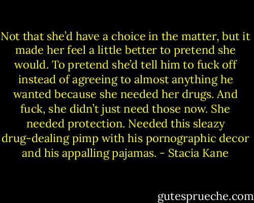 Not that she’d have a choice in the matter, but it made her feel a little better to pretend she would. To pretend she’d tell him to fuck off instead of agreeing to almost anything he wanted because she needed her drugs. And fuck, she didn’t just need those now. She needed protection. Needed this sleazy drug-dealing pimp with his pornographic decor and his appalling pajamas. - Stacia Kane