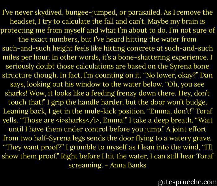 I’ve never skydived, bungee-jumped, or parasailed. As I remove the headset, I try to calculate the fall and can’t. Maybe my brain is protecting me from myself and what I’m about to do. I’m not sure of the exact numbers, but I’ve heard hitting the water from such-and-such height feels like hitting concrete at such-and-such miles per hour. In other words, it’s a bone-shattering experience. I seriously doubt those calculations are based on the Syrena bone structure though. In fact, I’m counting on it.<br />“No lower, okay?” Dan says, looking out his window to the water below. “Oh, you see sharks! Wow, it looks like a feeding frenzy down there. Hey, don’t touch that!”<br />I grip the handle harder, but the door won’t budge. Leaning back, I get in the mule-kick position.<br />“Emma, don’t!” Toraf yells. “Those are <i>sharks</i>, Emma!”<br />I take a deep breath. “Wait until I have them under control before you jump.” A joint effort from two half-Syrena legs sends the door flying to a watery grave.<br />“They want proof?” I grumble to myself as I lean into the wind, “I’ll show them proof.” Right before I hit the water, I can still hear Toraf screaming. - Anna Banks