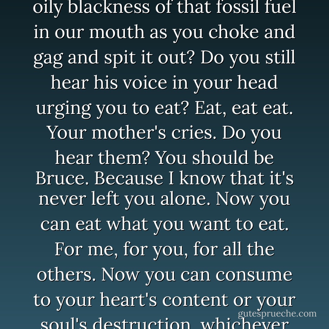 Can you taste it Bruce? Can you taste the filth, the dirt, the oily blackness of that fossil fuel in our mouth as you choke and gag and spit it out? Do you still hear his voice in your head urging you to eat? Eat, eat eat. Your mother's cries. Do you hear them? You should be Bruce. Because I know that it's never left you alone. Now you can eat what you want to eat. For me, for you, for all the others. Now you can consume to your heart's content or your soul's destruction, whichever comes first. So eat. - Irvine Welsh